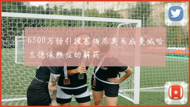 6500万镑引援塞梅尼奥或成曼城哈兰德依赖症的解药