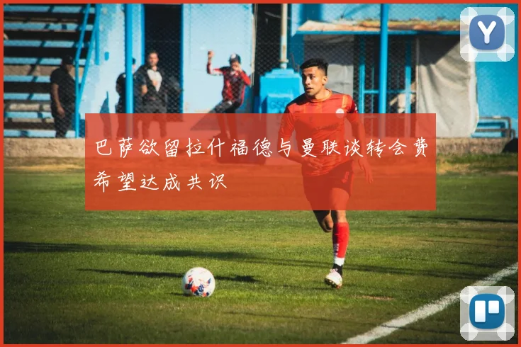 巴萨欲留拉什福德与曼联谈转会费希望达成共识