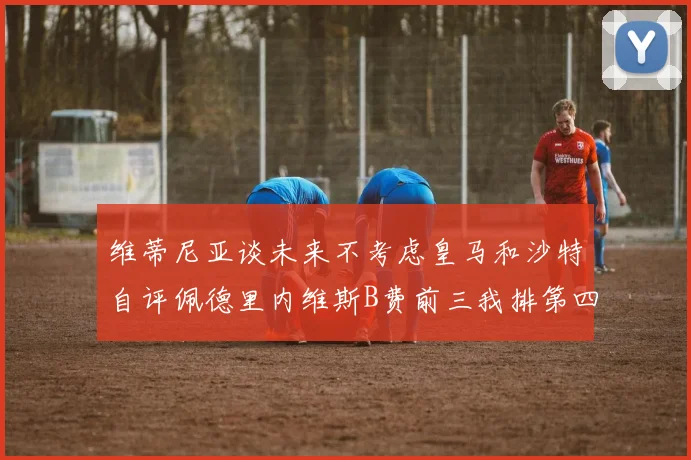 维蒂尼亚谈未来不考虑皇马和沙特自评佩德里内维斯B费前三我排第四
