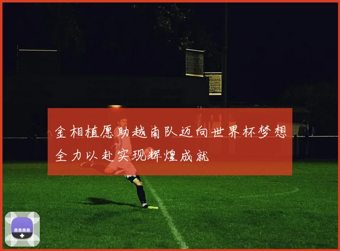金相植愿助越南队迈向世界杯梦想全力以赴实现辉煌成就