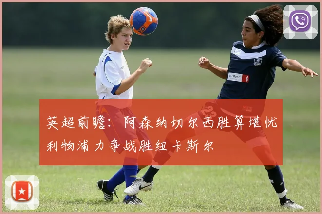 英超前瞻：阿森纳切尔西胜算堪忧利物浦力争战胜纽卡斯尔