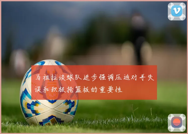 马祖拉谈球队进步强调压迫对手失误和积极抢篮板的重要性