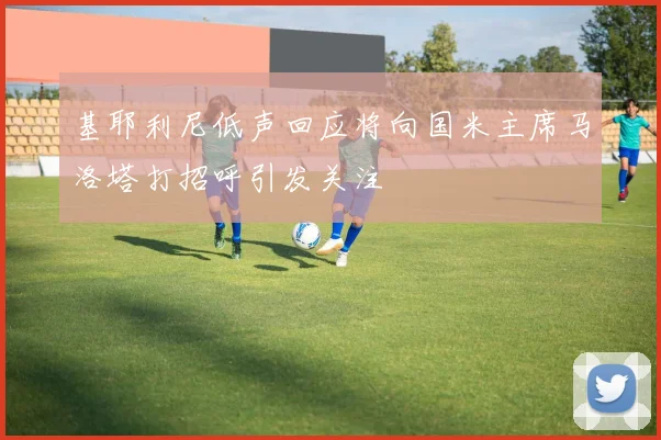 基耶利尼低声回应将向国米主席马洛塔打招呼引发关注