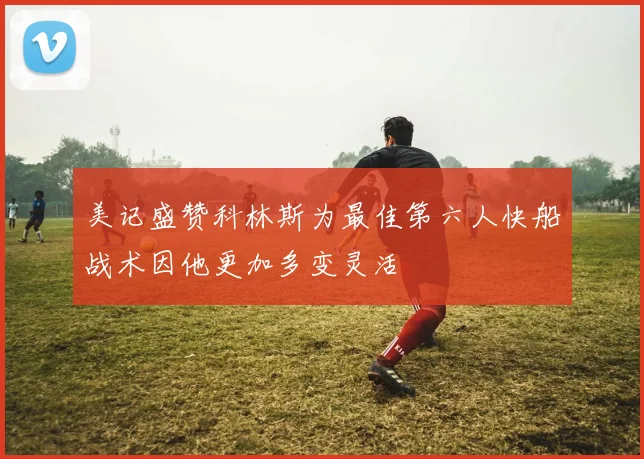 美记盛赞科林斯为最佳第六人快船战术因他更加多变灵活