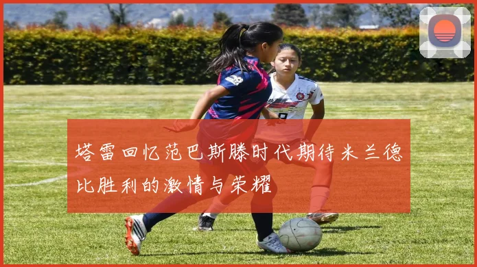 塔雷回忆范巴斯滕时代期待米兰德比胜利的激情与荣耀