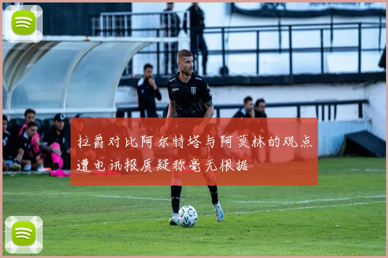 拉爵对比阿尔特塔与阿莫林的观点遭电讯报质疑称毫无根据
