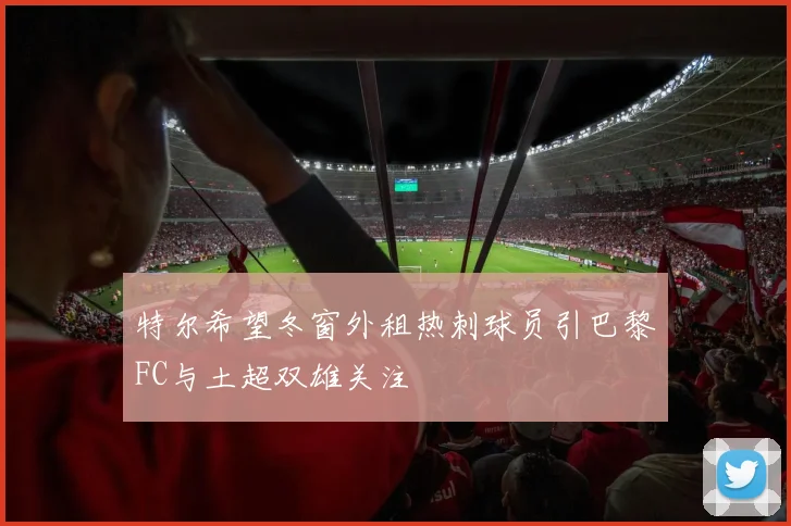 特尔希望冬窗外租热刺球员引巴黎FC与土超双雄关注