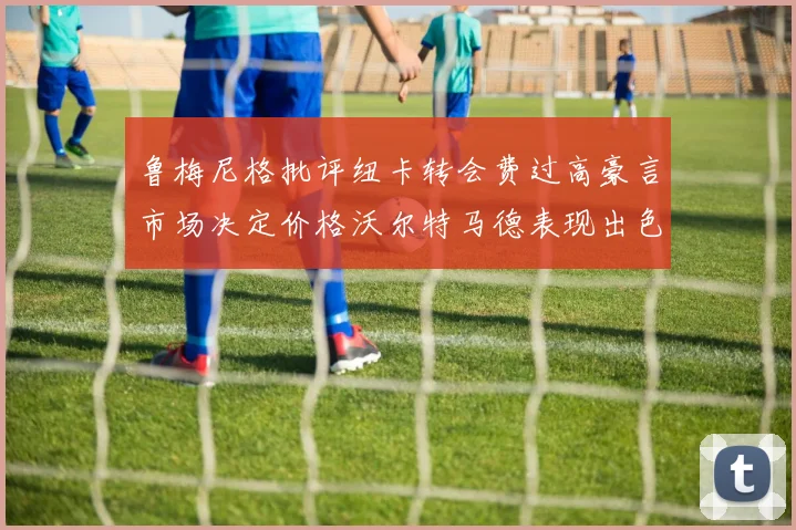 鲁梅尼格批评纽卡转会费过高豪言市场决定价格沃尔特马德表现出色