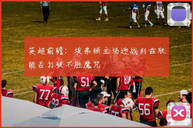 英超前瞻：埃弗顿主场迎战利兹联能否打破不胜魔咒