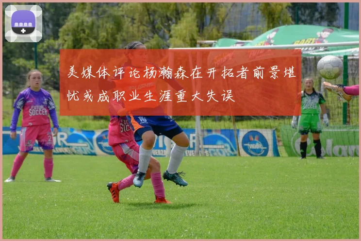 美媒体评论杨瀚森在开拓者前景堪忧或成职业生涯重大失误