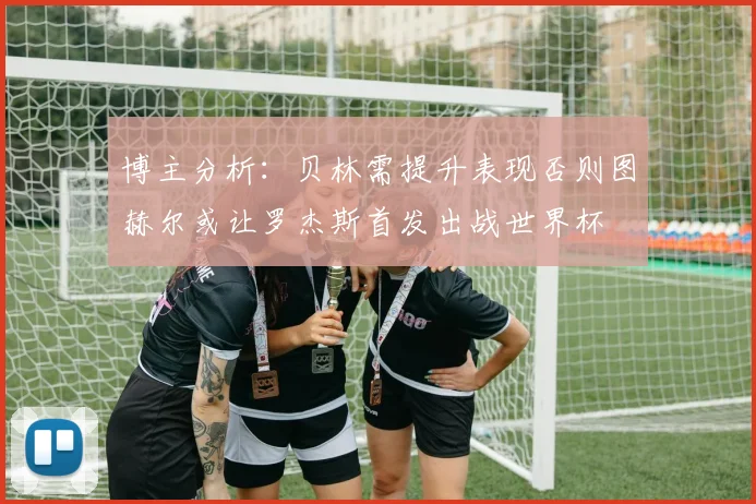 博主分析：贝林需提升表现否则图赫尔或让罗杰斯首发出战世界杯
