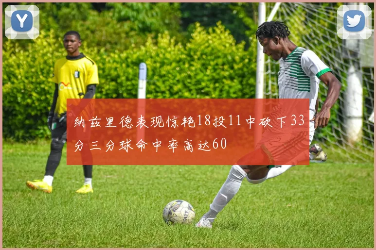 纳兹里德表现惊艳18投11中砍下33分三分球命中率高达60
