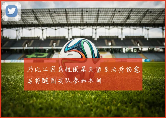 乃比江因急性阑尾炎留京治疗伤愈后将随国安队参加冬训