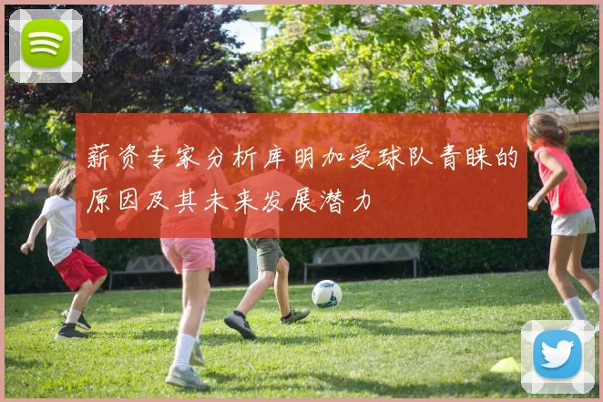 薪资专家分析库明加受球队青睐的原因及其未来发展潜力