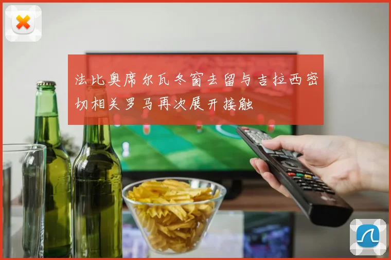 法比奥席尔瓦冬窗去留与吉拉西密切相关罗马再次展开接触