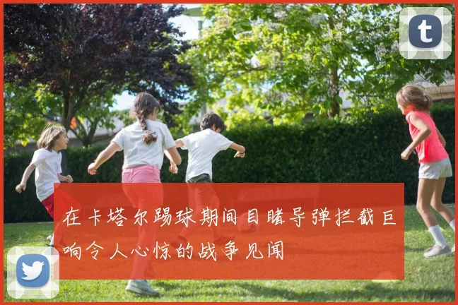 在卡塔尔踢球期间目睹导弹拦截巨响令人心惊的战争见闻