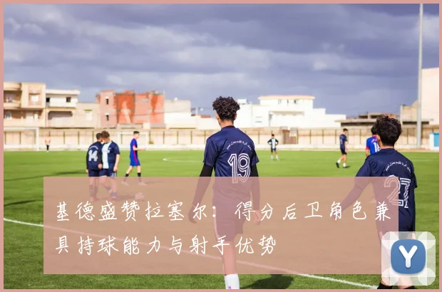 基德盛赞拉塞尔：得分后卫角色兼具持球能力与射手优势